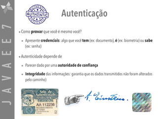 JAVAEE7 Autenticação
•Como provar que você é mesmo você?
• Apresente credenciais: algo que você tem (ex: documento), é (ex: biometria) ou sabe
(ex: senha)
•Autenticidade depende de
• Parecer dado por uma autoridade de confiança
• Integridade das informações: garantia que os dados transmitidos não foram alterados
pelo caminho)
 