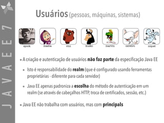 JAVAEE7 Usuários(pessoas, máquinas, sistemas)
•A criação e autenticação de usuários não faz parte da especificação Java EE
• Isto é responsabilidade do realm (que é configurado usando ferramentas
proprietárias - diferente para cada servidor)
• Java EE apenas padroniza a escolha do método de autenticação em um
realm (se através de cabeçalhos HTTP, troca de certificados, sessão, etc.)
•Java EE não trabalha com usuários, mas com principals
marvinspock masha vini kusko cerebro niquel
 