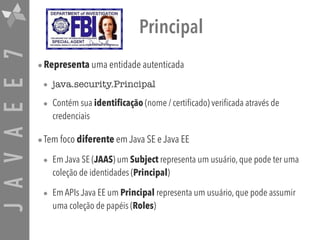 JAVAEE7 Principal
•Representa uma entidade autenticada
• java.security.Principal
• Contém sua identificação (nome / certificado) verificada através de
credenciais
•Tem foco diferente em Java SE e Java EE
• Em Java SE (JAAS) um Subject representa um usuário, que pode ter uma
coleção de identidades (Principal)
• Em APIs Java EE um Principal representa um usuário, que pode assumir
uma coleção de papéis (Roles)
 