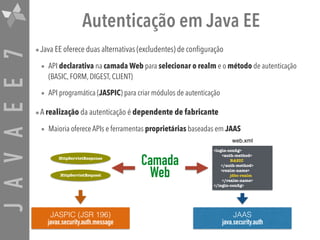 JAVAEE7 Autenticação em Java EE
•Java EE oferece duas alternativas (excludentes) de configuração
• API declarativa na camada Web para selecionar o realm e o método de autenticação
(BASIC, FORM, DIGEST, CLIENT)
• API programática (JASPIC) para criar módulos de autenticação
•A realização da autenticação é dependente de fabricante
• Maioria oferece APIs e ferramentas proprietárias baseadas em JAAS
JASPIC (JSR 196)
javax.security.auth.message
JAAS 
java.security.auth
HttpServletRequest
HttpServletResponse
<login-conﬁg>
<auth-method> 
BASIC 
</auth-method>
<realm-name> 
jdbc-realm 
</realm-name>
</login-conﬁg>
web.xml
Camada 
Web
 