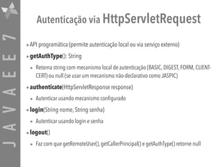 JAVAEE7 Autenticação via HttpServletRequest
•API programática (permite autenticação local ou via serviço externo)
•getAuthType(): String
• Retorna string com mecanismo local de autenticação (BASIC, DIGEST, FORM, CLIENT-
CERT) ou null (se usar um mecanismo não-declarativo como JASPIC)
•authenticate(HttpServletResponse response)
• Autenticar usando mecanismo configurado
•login(String nome, String senha)
• Autenticar usando login e senha
•logout()
• Faz com que getRemoteUser(), getCallerPrincipal() e getAuthType() retorne null
 