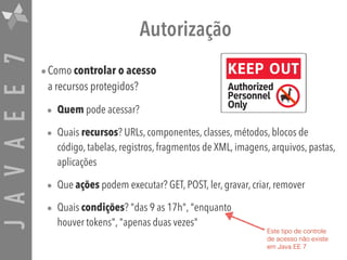 JAVAEE7 Autorização
•Como controlar o acesso  
a recursos protegidos?
• Quem pode acessar?
• Quais recursos? URLs, componentes, classes, métodos, blocos de
código, tabelas, registros, fragmentos de XML, imagens, arquivos, pastas,
aplicações
• Que ações podem executar? GET, POST, ler, gravar, criar, remover
• Quais condições? "das 9 as 17h", "enquanto  
houver tokens", "apenas duas vezes"
Este tipo de controle
de acesso não existe
em Java EE 7
 