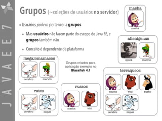 JAVAEE7 Grupos (~coleções de usuários no servidor)
•Usuários podem pertencer a grupos
• Mas usuários não fazem parte do escopo do Java EE, e
grupos também não
• Conceito é dependente de plataforma
marvinspock
alienigenas
masha vini kusko
cerebro niquel
terraqueos
cerebro niquel
ratos
cerebro
megalomaniacos
marvin
masha
masha
russos
masha vini
Grupos criados para
aplicação exemplo no
Glassﬁsh 4.1
 