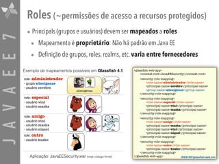 JAVAEE7 Roles (~permissões de acesso a recursos protegidos)
• Principals (grupos e usuários) devem ser mapeados a roles
• Mapeamento é proprietário: Não há padrão em Java EE
• Definição de grupos, roles, realms, etc. varia entre fornecedores
role: administrador
- grupo alienigenas
- usuário cerebro
role: especial
- usuário vini
- usuário masha
role: amigo
- usuário vini
- usuário masha
- usuário niquel
role: outro
- usuário kusko
alienigenas
Exemplo de mapeamentos possíveis em Glassﬁsh 4.1 <glassﬁsh-web-app>
<context-root>JavaEESecurity</context-root>
<security-role-mapping>
<role-name>administrador</role-name>
<principal-name>cerebro</principal-name>
<group-name>alienigenas</group-name>
</security-role-mapping>
<security-role-mapping>
<role-name>especial</role-name>
<principal-name>vini</principal-name>
<principal-name>masha</principal-name>
</security-role-mapping>
<security-role-mapping>
<role-name>amigo</role-name>
<principal-name>masha</principal-name>
<principal-name>vini</principal-name>
<principal-name>niquel</principal-name>
</security-role-mapping>
<security-role-mapping>
<role-name>outro</role-name>
<principal-name>kusko</principal-name>
</security-role-mapping>
</glassﬁsh-web-app> /WEB-INF/glassﬁsh-web.xmlAplicação: JavaEESecurity.war (veja código-fonte)
 