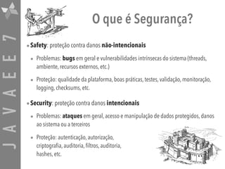 JAVAEE7 O que é Segurança?
•Safety: proteção contra danos não-intencionais
• Problemas: bugs em geral e vulnerabilidades intrínsecas do sistema (threads,
ambiente, recursos externos, etc.)
• Proteção: qualidade da plataforma, boas práticas, testes, validação, monitoração,
logging, checksums, etc.
•Security: proteção contra danos intencionais
• Problemas: ataques em geral, acesso e manipulação de dados protegidos, danos
ao sistema ou a terceiros
• Proteção: autenticação, autorização,  
criptografia, auditoria, filtros, auditoria,  
hashes, etc.
 