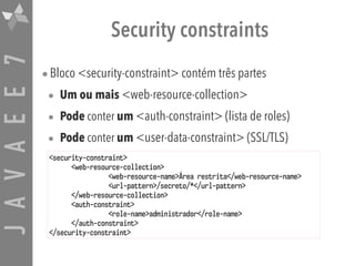 JAVAEE7 Security constraints
•Bloco <security-constraint> contém três partes
• Um ou mais <web-resource-collection>
• Pode conter um <auth-constraint> (lista de roles)
• Pode conter um <user-data-constraint> (SSL/TLS)
<security-constraint>
<web-resource-collection>
<web-resource-name>Área restrita</web-resource-name>
<url-pattern>/secreto/*</url-pattern>
</web-resource-collection>
<auth-constraint>
<role-name>administrador</role-name>
</auth-constraint>
</security-constraint>
 