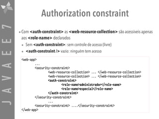 JAVAEE7 Authorization constraint
•Com <auth-constraint> as <web-resource-collection> são acessíveis apenas
aos <role-name> declarados
• Sem <auth-constraint>: sem controle de acesso (livre)
• <auth-constraint /> vazio: ninguém tem acesso
<web-app>
...
<security-constraint>
<web-resource-collection> ... </web-resource-collection>
<web-resource-collection> ... </web-resource-collection>
<auth-constraint>
<role-name>administrador</role-name>
<role-name>especial</role-name>
</auth-constraint>
</security-constraint>
...
<security-constraint> ....</security-constraint>
</web-app>
 