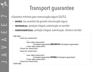 JAVAEE7 Transport guarantee
•Garantias mínimas para comunicação segura SSL/TLS
• NONE: (ou ausente) não garante comunicação segura
• INTEGRAL: proteção integral, autenticação no servidor
• CONFIDENTIAL: proteção integral, autenticação: cliente e servidor
<web-app> ...
<security-constraint>
...
<user-data-constraint>
<transport-guarantee>CONFIDENTIAL</transport-guarantee>
</user-data-constraint>
</security-constraint>
<security-constraint>
...
<user-data-constraint>
<transport-guarantee>INTEGRAL</transport-guarantee>
</user-data-constraint>
</security-constraint>
</web-app>
 