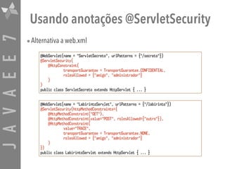 JAVAEE7 Usando anotações @ServletSecurity
•Alternativa a web.xml
@WebServlet(name = "ServletSecreto", urlPatterns = {"/secreto"})
@ServletSecurity(
@HttpConstraint( 
transportGuarantee = TransportGuarantee.CONFIDENTIAL,
rolesAllowed = {"amigo", "administrador"}
)
)
public class ServletSecreto extends HttpServlet { ... }
@WebServlet(name = "LabirintoServlet", urlPatterns = {"/labirinto"})
@ServletSecurity(httpMethodConstraints={ 
@HttpMethodConstraint("GET"),
@HttpMethodConstraint(value="POST", rolesAllowed={"outro"}),
@HttpMethodConstraint( 
value="TRACE", 
transportGuarantee = TransportGuarantee.NONE,
rolesAllowed = {"amigo", "administrador"}
)
})
public class LabirintoServlet extends HttpServlet { ... }
 