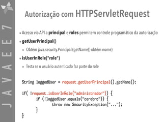 JAVAEE7 Autorização com HTTPServletRequest
•Acesso via API a principal e roles permitem controle programático da autorização
•getUserPrincipal()
• Obtém java.security.Principal (getName() obtém nome)
•isUserInRole("role")
• Testa se o usuário autenticado faz parte do role
String loggedUser = request.getUserPrincipal().getName();
if( !request.isUserInRole("administrador")) {
if (!loggedUser.equals("cerebro")) {
throw new SecurityException("...");
}
}
 
