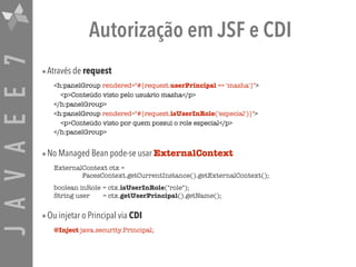 JAVAEE7 Autorização em JSF e CDI
•Através de request
<h:panelGroup rendered="#{request.userPrincipal == 'masha'}">
<p>Conteúdo visto pelo usuário masha</p>
</h:panelGroup>
<h:panelGroup rendered="#{request.isUserInRole('especial')}">
<p>Conteúdo visto por quem possui o role especial</p>
</h:panelGroup>
•No Managed Bean pode-se usar ExternalContext
ExternalContext ctx =  
FacesContext.getCurrentInstance().getExternalContext();
boolean inRole = ctx.isUserInRole("role"); 
String user = ctx.getUserPrincipal().getName();
•Ou injetar o Principal via CDI
@Inject java.security.Principal;
 
