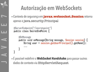JAVAEE7 Autorização em WebSockets
•Contexto de segurança em javax.websocket.Session retorna
apenas o java.security.Principal
•É possível redefinir o WebSocket Handshake para passar outros
dados de contexto via HttpServletRequest
@ServerEndpoint("/secretpoint")
public class SecretEndPoint {
@OnMessage
public void onMessage(String message, Session session) {
String user = session.getUserPrincipal().getName();
...
}
}
 