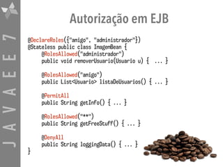JAVAEE7 Autorização em EJB
@DeclareRoles({"amigo", "administrador"}) 
@Stateless public class ImagemBean {
@RolesAllowed("administrador") 
public void removerUsuario(Usuario u) { ... }
@RolesAllowed("amigo") 
public List<Usuario> listaDeUsuarios() { ... }
@PermitAll 
public String getInfo() { ... }
@RolesAllowed("**") 
public String getFreeStuff() { ... }
@DenyAll 
public String loggingData() { ... }
}
 
