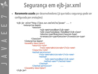 JAVAEE7 Segurança em ejb-jar.xml
• Raramente usado por desenvolvedores (já que toda a segurança pode ser
configurada por anotações)
<ejb-jar xmlns="http://java.sun.com/xml/ns/javaee" ... >
<enterprise-beans>
<session>
<ejb-name>testeBean</ejb-name>
<ejb-class>testebean.TesteBean</ejb-class>
<session-type>Stateless</session-type>
<transaction-type>Container</transaction-type>
</session>
</enterprise-beans>
<assembly-descriptor>
<security-role>
<role-name>administrador</role-name>
</security-role>
<method-permission>
<role-name>administrador</role-name>
<method>
<ejb-name>testeBean</ejb-name>
<method-name>*</method-name>
</method>
</method-permission> ...
</assembly-descriptor>
</ejb-jar>
 