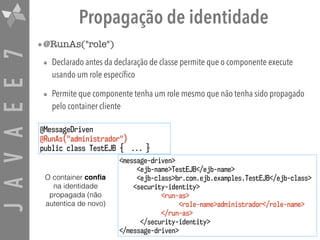 JAVAEE7 Propagação de identidade
•@RunAs("role")
• Declarado antes da declaração de classe permite que o componente execute
usando um role específico
• Permite que componente tenha um role mesmo que não tenha sido propagado
pelo container cliente
@MessageDriven
@RunAs("administrador")
public class TestEJB { ... }
<message-driven>
<ejb-name>TestEJB</ejb-name>
<ejb-class>br.com.ejb.examples.TestEJB</ejb-class>
<security-identity>
<run-as>
<role-name>administrador</role-name>
</run-as>
</security-identity>
</message-driven>
O container conﬁa
na identidade
propagada (não
autentica de novo)
 