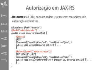 JAVAEE7 Autorização em JAX-RS
•Resources são EJBs, portanto podem usar mesmos mecanismos de
autorização declarativos
@Stateless @Path("usuario")
@RunAs("administrador")
public class UsuarioFacadeREST {
@DenyAll
@POST  
@Consumes({"application/xml", "application/json"})
public void create(Usuario entity) { ...
}
@RolesAllowed({"administrador"})
@PUT @Path("{id}")  
@Consumes({"application/xml", "application/json"})
public void edit(@PathParam("id") Integer id, Usuario entity) { ...
} ...
}
 