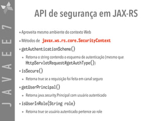 JAVAEE7 API de segurança em JAX-RS
•Aproveita mesmo ambiente do contexto Web
•Métodos de javax.ws.rs.core.SecurityContext
•getAuthenticationScheme()
• Retorna o string contendo o esquema de autenticação (mesmo que
HttpServletRequest#getAuthType())
•isSecure()
• Retorna true se a requisição foi feita em canal seguro
•getUserPrincipal()
• Retorna java.security.Principal com usuário autenticado
•isUserInRole(String role)
• Retorna true se usuário autenticado pertence ao role
 