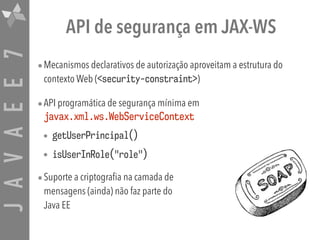 JAVAEE7 API de segurança em JAX-WS
•Mecanismos declarativos de autorização aproveitam a estrutura do
contexto Web (<security-constraint>)
•API programática de segurança mínima em
javax.xml.ws.WebServiceContext
• getUserPrincipal()
• isUserInRole("role")
•Suporte a criptografia na camada de  
mensagens (ainda) não faz parte do  
Java EE
 