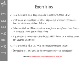 JAVAEE7 Exercícios
•1. Faça o exercício 13.a. da aplicação da Biblioteca* (BASIC/FORM)
•Implemente um login() protegendo as páginas que permitem inserir novos
livros e controlar empréstimos de livros
•Todos os métodos e URLs que realizam inserções ou remoções na base devem
ser acessadas apenas por administradores
•As páginas de empréstimos e URLs de acesso REST devem ser acessíveis apenas
para usuários cadastrados
•2. Faça o exercício 13.b. (JASPIC e autenticação via redes sociais)
•É necessário criar uma conta de desenvolvedor no Google ou Facebook
*Exercicios: http://www.argonavis.com.br/download/exercicios_javaee.html
 
