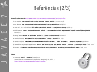 JAVAEE7 Referências (2/3)
Especificações Java EE http://www.oracle.com/technetwork/java/javaee/tech/index.html
• Ron Monzillo. Java Authentication SPI for Containers JSR 196, Version 1.1, Oracle, 2013
• Ron Monzillo. Java Authorization Contract for Containers JSR 115, Version 1.5, Oracle, 2013
• Shing Wai Chan e Rajiv Mordani. Java Servlet Specification, Version 3.1, Chapter 13: Security, Oracle, 2013
• Marina Vatkina. JSR 345 Enterprise JavaBeans, Version 3.2. EJBCore Contracts and Requirements. Chapter 12 Security Management.
Oracle, 2013.
• Danny Coward. Java API for WebSocket. Version 1.0. Chapter 8: Server Security. Oracle, 2013
• Jitendra Kotamraju. WebServices for Java EE, Version 1.3. Chapter 9: Security. Sun, 2009.
• Jitendra Kotamraju. The Java API for XML-Based Web Services (JAX-WS) 2.2 Rev. a. Section 4.2.2.1 (Standard properties). Oracle, 2011.
• Santiago Pericas-Geertsen e Marek Potociar. JAX-RS: Java API for RESTful Web Services. Version 2.0. Section 9.2.5 Security Context. Oracle, 2013
• Pete Muir et al. Contexts and Dependency Injection for Java EE, Version 1.1. Section 3.8 (Additional built-in beans). Oracle, 2013.
Livros
• Arun Gupta. Java EE 7 Essentials O'Reilly, 2013.  
Código-fonte com vários exemplos usando recursos de segurança em Java EE 7:  
https://github.com/javaee-samples/javaee7-samples
 