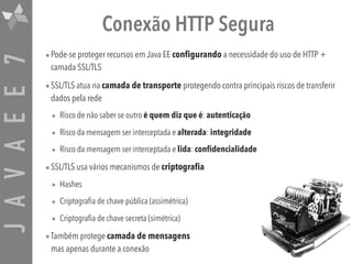 JAVAEE7 Conexão HTTP Segura
•Pode-se proteger recursos em Java EE configurando a necessidade do uso de HTTP +
camada SSL/TLS
•SSL/TLS atua na camada de transporte protegendo contra principais riscos de transferir
dados pela rede
• Risco de não saber se outro é quem diz que é: autenticação
• Risco da mensagem ser interceptada e alterada: integridade
• Risco da mensagem ser interceptada e lida: confidencialidade
•SSL/TLS usa vários mecanismos de criptografia
• Hashes
• Criptografia de chave pública (assimétrica)
• Criptografia de chave secreta (simétrica)
•Também protege camada de mensagens 
mas apenas durante a conexão
 