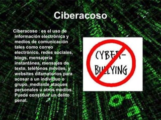 Ciberacoso
Ciberacoso : es el uso de
información electrónica y
medios de comunicación
tales como correo
electrónico, redes sociales,
blogs, mensajería
instantánea, mensajes de
texto, teléfonos móviles, y
websites difamatorios para
acosar a un individuo o
grupo, mediante ataques
personales u otros medios.
Puede constituir un delito
penal.
 