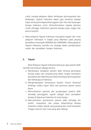 2 Buku Guru Kelas X
untuk menjadi pelajaran dalam kehidupan bermasyarakat dan
berbangsa. Sejarah Indonesia dapat juga dimaknai sebagai
kajian tentang kemegahan/keunggulan dan nilai-nilai kejuangan
bangsa Indonesia untuk ditransformasikan kepada generasi
muda sehingga melahirkan generasi bangsa yang unggul dan
penuh kearifan.
c.	 Mata pelajaran Sejarah Indonesia merupakan bagian dari mata
pelajaran kelompok A (wajib) yang diberikan pada jenjang
pendidikan menengah (SMA/MA dan SMK/MAK). Mata pelajaran
Sejarah Indonesia memiliki arti strategis dalam pembentukan
watak dan peradaban bangsa Indonesia.
2. 	 Tujuan
	 Mata Pelajaran Sejarah Indonesia bertujuan agar peserta didik
memiliki kemampuan sebagai berikut.
a.	 Membangun kesadaran peserta didik tentang pentingnya
konsep waktu dan tempat/ruang dalam rangka memahami
perubahandankeberlanjutandalamkehidupanbermasyarakat
dan berbangsa di Indonesia.
b.	Mengembangkan kemampuan berpikir historis (historical
thinking) melalui kajian fakta dan peristiwa sejarah secara
benar.
c.	 Menumbuhkan apresiasi dan penghargaan peserta didik
terhadap peninggalan sejarah sebagai bukti peradaban
bangsa di Kepuluan Indonesia di masa lampau.
d.	Menumbuhkan pemahaman peserta didik terhadap diri
sendiri, masyarakat, dan proses terbentuknya Bangsa
Indonesia melalui sejarah yang panjang dan masih berproses
hingga masa kini dan masa yang akan datang.
 