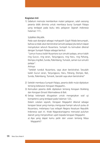 96 Buku Guru Kelas X
Kegiatan Inti
1)	 Sebelum memulai memberikan materi pelajaran, salah seorang
peserta didik diminta untuk membaca bunyi Sumpah Palapa
yang terdapat pada buku teks pelajaran Sejarah Indonesia
halaman 117.
	 SUMPAH PALAPA
	 Pada saat diangkat sebagai mahapatih Gajah Mada bersumpah,
bahwa ia tidak akan beristirahat (amukti palapa) jika belum dapat
menyatukan seluruh Nusantara. Sumpah itu kemudian dikenal
dengan Sumpah Palapa sebagai berikut:
	 “Lamun huwus kalah Nusantara isun amukti palapa, amun kalah
ring Gurun, ring seran, Tanjungpura, ring Haru, ring Pahang,
Dompo,ring Bali, Sunda, Palembang, Tumasik, saman isun amukti
palapa”.
	 Artinya:
	 “Setelah tunduk Nusantara, saya akan beristirahat; Sesudah
kalah Gurun seran, Tanjungpura, Haru, Pahang, Dompo, Bali,
Sunda, Palembang, Tumasik, barulah saya akan beristirahat”
2)	 Setelah membaca Sumpah Palapa, peserta didik mulai dijelaskan
tentang kebesaran Kerajaan Majapahit.
3)	 Kemudian peserta didik dijelaskan tentang Kerajaan Buleleng
dan Kerajaan Dinasti Warmadewa di Bali.
4)	 Setiap kelompok ditugaskan untuk mengerjakan soal uji
kompetensi yang terdapat pada halaman 122.
	 Dalam catatan sejarah, Kerajaan Majapahit dikenal sebagai
kerajaan besar yang mampu menguasai hampir seluruh pulau di
Nusantara, melampaui luas wilayah Negara Kesatuan Republik
Indonesia saat ini. Kitab Nagarakartagama mencatat puluhan
daerah yang menyerahkan upeti kepada kerajaan Majapahit.
a)	 Apa yang dapat kamu petik dari uraian tentang Masa
Majapahit?
 