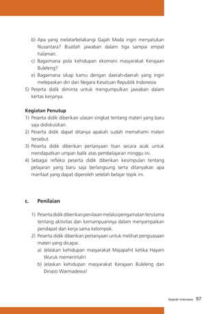 97Sejarah Indonesia
b)	Apa yang melatarbelakangi Gajah Mada ingin menyatukan
Nusantara? Buatlah jawaban dalam tiga sampai empat
halaman.
c)	 Bagaimana pola kehidupan ekomoni masyarakat Kerajaan
Buleleng?
e)	 Bagaimana sikap kamu dengan daerah-daerah yang ingin
melepaskan diri dari Negara Kesatuan Republik Indonesia
5) 	Peserta didik diminta untuk mengumpulkan jawaban dalam
kertas kerjanya.
Kegiatan Penutup
1)	 Peserta didik diberikan ulasan singkat tentang materi yang baru
saja didiskusikan.
2) 	Peserta didik dapat ditanya apakah sudah memahami materi
tersebut.
3)	 Peserta didik diberikan pertanyaan lisan secara acak untuk
mendapatkan umpan balik atas pembelajaran minggu ini.
4) 	Sebagai refleksi peserta didik diberikan kesimpulan tentang
pelajaran yang baru saja berlangsung serta ditanyakan apa
manfaat yang dapat diperoleh setelah belajar topik ini.
c. 	 Penilaian
1)	Pesertadidikdiberikanpenilaianmelaluipengamatanterutama
tentang aktivitas dan kemampuannya dalam menyampaikan
pendapat dan kerja sama kelompok.
2)	Peserta didik diberikan pertanyaan untuk melihat penguasaan
materi yang dicapai.
a)	 Jelaskan kehidupan masyarakat Majapahit ketika Hayam
Wuruk memerintah!
b)	 Jelaskan kehidupan masyarakat Kerajaan Buleleng dan
Dinasti Warmadewa!
 