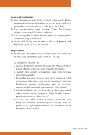 99Sejarah Indonesia
Kegiatan Pendahuluan
1)	 Kelas dipersiapkan agar lebih kondusif untuk proses belajar
mengajar (kerapian dan kebersihan ruang kelas, presensi/absensi,
menyiapkan media dan alat serta buku yang diperlukan).
2) 	Guru menyampaikan topik tentang “Proses Terbentuknya
Jaringan Nusantara di Kepulauan Indonesia”.
3)	 Guru menegaskan kembali tentang topik dan menyampaikan
kompetensi yang akan dicapai.
4) Peserta didik dibagi menjadi delapan kelompok peserta didik
(kelompok I, II, III, IV, V, VI, VII, dan VIII)
Kegiatan Inti
1) 	Peserta didik ditugaskan untuk mendikusikan dan menjawab
pertanyaan uji kompetensi pada halaman 128-129.
	
	 Uji Kompetensi halaman128
a) 	Jelaskan bagaimana peranan Sriwijaya dan Majapahit dalam
proses integrasi antarpulau pada masa Hindu-Buddha!
b) Buatlah peta jaringan perdagangan pada masa Sriwijaya
dan masa Majapahit!
c) Komoditas apa yang menarik bagi kaum pedagang untuk
mendatangi pelabuhan yang ada di Kepulauan Indonesia?
Bandingkan dengan perdagangan saat ini komoditas
apakah yang diminati dalam perdagangan internasional!
d)	Carilah pelabuhan yang terdekat dengan kota yang ada di
sekitar daerah tempat tinggalmu. Bagaimanakah menurut
pendapatmu tentang pelabuhan itu?
e) Di atas kita telah membahas tentang peran laut pada
masa Hindu-Buddha. Apa pendapatmu tentang peran laut
pada saat ini bagi negara Indonesia? Buatlah dalam bentuk
esai sekitar 3-4 halaman!
 