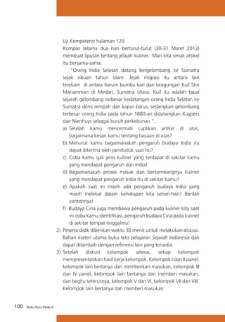 100 Buku Guru Kelas X
	 Uji Kompetensi halaman 129
	 Kompas selama dua hari berturut-turut (30-31 Maret 2013)
membuat liputan tentang jelajah kuliner. Mari kita simak artikel
itu bersama-sama:
“Orang India Selatan datang bergelombang ke Sumatra
sejak ribuan tahun silam. Jejak migrasi itu antara lain
terekam di antara harum bumbu kari dan keagungan Kuil Shri
Mariamman di Medan, Sumatra Utara. Kuil itu adalah tapal
sejarah gelombang terbesar kedatangan orang India Selatan ke
Sumatra demi rempah dan kapur barus, sedangkan gelombang
terbesar orang India pada tahun 1880-an didatangkan Kuypers
dan Nienhuys sebagai buruh perkebunan ”.
a)	 Setelah kamu mencermati cuplikan artikel di atas,
bagaimana kesan kamu tentang bacaan di atas?
b)	Menurut kamu bagaimanakah pengaruh budaya India itu
dapat diterima oleh penduduk saat itu?
c)	 Coba kamu gali jenis kuliner yang terdapat di sekitar kamu
yang mendapat pengaruh dari India!
d)	Bagaimanakah proses masuk dan berkembangnya kuliner
yang mendapat pengaruh India itu di sekitar kamu?
e) 	Apakah saat ini masih ada pengaruh budaya India yang
masih melekat dalam kehidupan kita sehari-hari? Berilah
contohnya!
f) Budaya Cina juga membawa pengaruh pada kuliner kita saat
ini coba kamu identifikasi, pengaruh budaya Cina pada kuliner
di sekitar tempat tinggalmu!
2)	 Peserta didik diberikan waktu 30 menit untuk melakukan diskusi.
Bahan materi utama buku teks pelajaran Sejarah Indonesia dan
dapat ditambah dengan referensi lain yang tersedia.
3)	 Setelah diskusi kelompok selesai, setiap kelompok
mempresentasikan hasil kerja kelompok. Kelompok I dan II panel,
kelompok lain bertanya dan memberikan masukan, kelompok III
dan IV panel, kelompok lain bertanya dan memberi masukan,
dan begitu seterusnya, kelompok V dan VI, kelompok VII dan VIII.
Kelompok lain bertanya dan memberi masukan.
 