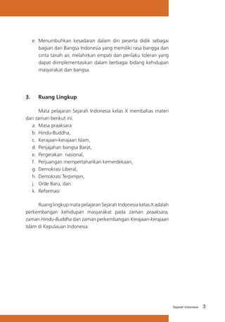 3Sejarah Indonesia
e.	 Menumbuhkan kesadaran dalam diri peserta didik sebagai
bagian dari Bangsa Indonesia yang memiliki rasa bangga dan
cinta tanah air, melahirkan empati dan perilaku toleran yang
dapat diimplementasikan dalam berbagai bidang kehidupan
masyarakat dan bangsa.
3.	 Ruang Lingkup
	 Mata pelajaran Sejarah Indonesia kelas X membahas materi
dari zaman berikut ini.
a.	 Masa praaksara
b.	Hindu-Buddha,
c.	 Kerajaan-kerajaan Islam,
d.	Penjajahan bangsa Barat,
e.	 Pergerakan nasional,
f.	 Perjuangan mempertahankan kemerdekaan,
g.	Demokrasi Liberal,
h.	Demokrasi Terpimpin,
j.	 Orde Baru, dan
k.	 Reformasi
	 Ruang lingkup mata pelajaran Sejarah Indonesia kelas X adalah
perkembangan kehidupan masyarakat pada zaman praaksara,
zaman Hindu-Buddha dan zaman perkembangan Kerajaan-kerajaan
Islam di Kepulauan Indonesia.
 
