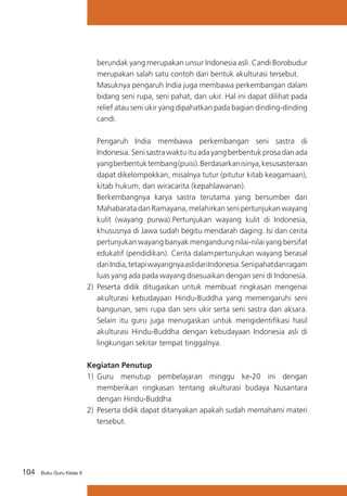 104 Buku Guru Kelas X
berundak yang merupakan unsur Indonesia asli. Candi Borobudur
merupakan salah satu contoh dari bentuk akulturasi tersebut.
	 Masuknya pengaruh India juga membawa perkembangan dalam
bidang seni rupa, seni pahat, dan ukir. Hal ini dapat dilihat pada
relief atau seni ukir yang dipahatkan pada bagian dinding-dinding
candi.
Pengaruh India membawa perkembangan seni sastra di
Indonesia. Seni sastra waktu itu ada yang berbentuk prosa dan ada
yangberbentuktembang(puisi).Berdasarkanisinya,kesusasteraan
dapat dikelompokkan, misalnya tutur (pitutur kitab keagamaan),
kitab hukum, dan wiracarita (kepahlawanan).
Berkembangnya karya sastra terutama yang bersumber dari
Mahabarata dan Ramayana, melahirkan seni pertunjukan wayang
kulit (wayang purwa).Pertunjukan wayang kulit di Indonesia,
khususnya di Jawa sudah begitu mendarah daging. Isi dan cerita
pertunjukan wayang banyak mengandung nilai-nilai yang bersifat
edukatif (pendidikan). Cerita dalampertunjukan wayang berasal
dariIndia,tetapiwayangnyaaslidariIndonesia.Senipahatdanragam
luas yang ada pada wayang disesuaikan dengan seni di Indonesia.
2)	 Peserta didik ditugaskan untuk membuat ringkasan mengenai
akulturasi kebudayaan Hindu-Buddha yang memengaruhi seni
bangunan, seni rupa dan seni ukir serta seni sastra dan aksara.
Selain itu guru juga menugaskan untuk mengidentifikasi hasil
akulturasi Hindu-Buddha dengan kebudayaan Indonesia asli di
lingkungan sekitar tempat tinggalnya.
Kegiatan Penutup
1)	 Guru menutup pembelajaran minggu ke-20 ini dengan
memberikan ringkasan tentang akulturasi budaya Nusantara
dengan Hindu-Buddha
2)	 Peserta didik dapat ditanyakan apakah sudah memahami materi
tersebut.
 