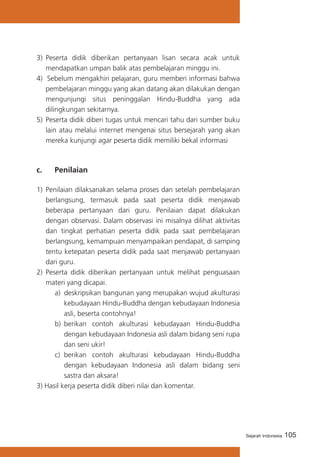 105Sejarah Indonesia
3)	 Peserta didik diberikan pertanyaan lisan secara acak untuk
mendapatkan umpan balik atas pembelajaran minggu ini.
4) Sebelum mengakhiri pelajaran, guru memberi informasi bahwa
pembelajaran minggu yang akan datang akan dilakukan dengan
mengunjungi situs peninggalan Hindu-Buddha yang ada
dilingkungan sekitarnya.
5) 	Peserta didik diberi tugas untuk mencari tahu dari sumber buku
lain atau melalui internet mengenai situs bersejarah yang akan
mereka kunjungi agar peserta didik memiliki bekal informasi
c. 	 Penilaian
1)	 Penilaian dilaksanakan selama proses dan setelah pembelajaran
berlangsung, termasuk pada saat peserta didik menjawab
beberapa pertanyaan dari guru. Penilaian dapat dilakukan
dengan observasi. Dalam observasi ini misalnya dilihat aktivitas
dan tingkat perhatian peserta didik pada saat pembelajaran
berlangsung, kemampuan menyampaikan pendapat, di samping
tentu ketepatan peserta didik pada saat menjawab pertanyaan
dari guru.
2)	 Peserta didik diberikan pertanyaan untuk melihat penguasaan
materi yang dicapai.
a)	 deskripsikan bangunan yang merupakan wujud akulturasi
kebudayaan Hindu-Buddha dengan kebudayaan Indonesia
asli, beserta contohnya!
b)	 berikan contoh akulturasi kebudayaan Hindu-Buddha
dengan kebudayaan Indonesia asli dalam bidang seni rupa
dan seni ukir!
c) 	berikan contoh akulturasi kebudayaan Hindu-Buddha
dengan kebudayaan Indonesia asli dalam bidang seni
sastra dan aksara!
3) Hasil kerja peserta didik diberi nilai dan komentar.
 