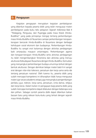 109Sejarah Indonesia
D. 	 Pengayaan
	 Kegiatan pengayaan merupakan kegiatan pembelajaran
yang diberikan kepada peserta didik yang telah menguasai materi
pembelajaran pada buku teks pelajaran Sejarah Indonesia Bab II
“Pedagang, Penguasa, dan Pujangga pada masa Klasik (Hindu-
Buddha)” yang pada prinsipnya mengaji tentang perkembangan
masa Hindu-Buddha di Nusantara sampai perkembangan kerajaan-
kerajaan bercorak Hindu-Buddha di Nusantara dengan berbagai
kehidupan sosial ekonomi dan budayanya. Perkembangan Hindu-
Buddha itu sangat erat kaitannya dengan aktivitas perdagangan
baik antarpulau maupun antarnegara. Perkembangan agama
dan kerajaan-kerajaan Hindu-Buddha serta aktivitas perdagangan
itu telah mengembangkan fenomena dan aktivitas yang menuju
akulturasi Kebudayaan Nusantara dengan Hindu-Buddha. Kemudian
yang menyangkut perkembangan budaya umumnya terkait dengan
bentuk akulturasi. Dengan demikian belajar materi bab II ini sangat
erat dengan nilai-nilai toleransi, persatuan dan kerja sama serta ide
tentang persatuan nasional. Oleh karena itu, peserta didik yang
sudah mencapai kompetensi ini diharapkan tidak hanya menguasai
materi ajar secara akademis tetapi juga menyangkut pengembangan
perilaku jujur, toleran, kerja sama, persatuan, cinta damai, religius
dan kerja keras. Dalam kaitan ini pengayaan bagi peserta didik yang
sudah mencapai kompetensi dapat dilakukan dengan beberapa cara
dan pilihan. Sebagai contoh peserta didik dapat diberikan bahan
bacaan baru yang relevan buku-buku yang terkait dengan sejarah
masa Hindu-Buddha.
 