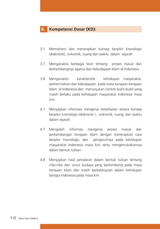 112 Buku Guru Kelas X
B. 	 Kompetensi Dasar (KD):
3.1	 Memahami dan menerapkan konsep berpikir kronologis
(diakronik), sinkronik, ruang dan waktu dalam sejarah
3.7	 Menganalisis berbagai teori tentang proses masuk dan
berkembangnya agama dan kebudayaan Islam di Indonesia
3.8	 Menganalisis karakteristik kehidupan masyarakat,
pemerintahan dan kebudayaan pada masa kerajaan-kerajaan
Islam di Indonesia dan menunjukan contoh bukti-bukti yang
masih berlaku pada kehidupan masyarakat Indonesia masa
kini.
4.1	 Menyajikan informasi mengenai keterkaitan antara konsep
berpikir kronologis (diakronik ) , sinkronik, ruang, dan waktu
dalam sejarah
4.7	 Mengolah informasi mengenai proses masuk dan
perkembangan kerajaan Islam dengan menerapkan cara
berpikir kronologis, dan pengaruhnya pada kehidupan
masyarakat Indonesia masa kini serta mengemukakannya
dalam bentuk tulisan
4.8	 Menyajikan hasil penalaran dalam bentuk tulisan tentang
nilai-nilai dan unsur budaya yang berkembang pada masa
kerajaan Islam dan masih berkelanjutan dalam kehidupan
bangsa Indonesia pada masa kini
 