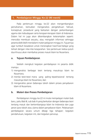 115Sejarah Indonesia
1. 	 Pembelajaran Minggu Ke-22 (90 menit)
	 Pada pertemuan minggu ke-22 akan mengembangkan
pemahaman, kemudian menganalisis pengetahuan faktual,
konseptual, prosedural yang berkaitan dengan perkembangan
agama dan kebudayaan serta kerajaan-kerajaan Islam di Indonesia.
Dalam hal ini juga akan dikembangkan keterampilan seperti:
mencoba membuat sesuatu, atau mengolah informasi sehingga
peserta didik lebih mendalami materi pelajaran minggu ini. Tujuannya
agar tumbuh kesadaran untuk menerapkan hasil-hasil belajar yang
terkait dengan nilai-nilai kesejarahan. Sesi pertemuan kedua puluh
dua khusus akan membahas proses masuk Islam ke Nusantara.
a. 	 Tujuan Pembelajaran
	 Setelah mengkuti kegiatan pembelajaran ini peserta didik
mampu:
1)	 menganalisis berbagai teori tentang masuknya Islam ke
Nusantara;
2)	 menilai teori-teori mana yang paling tepat/rasional tentang
masuknya Islam ke Nusantara; dan
3)	 menganalisis peran beberapa tokoh dalam proses penyebaran
Islam di Nusantara.
b. 	 Materi dan Proses Pembelajaran
	 Pembelajaran minggu ke-22 ini mulai mempelajari materi bab
baru, yaitu Bab III, sub bab A yang berkaitan dengan beberapa teori
tentang masuk dan berkembangnya Islam ke Indonesia dan juga
peran para tokoh atau ulama dalam penyebaran Islam. Pelaksanaan
pembelajaran secara umum dibagi tiga tahapan: kegiatan
pendahuluan, kegiatan inti, dan kegiatan penutup.
 