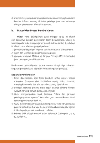 119Sejarah Indonesia
4) 	memiliki keterampilan mengolah informasi dan menyajikan dalam
bentuk tulisan tentang aktivitas perdagangan dan kaitannya
dengan penyebaran Islam di Nusantara.
b. 	 Materi dan Proses Pembelajaran
	 Materi yang disampaikan pada minggu ke-23 ini masih
erat kaitannya dengan penyebaran Islam di Nusantara. Materi ini
tersedia pada buku teks pelajaran Sejarah Indonesia Bab III, sub-bab
B. Materi pembelajaran yang diperlukan :
1) 	jaringan perdagangan regional dan internasional di Nusantara,
2) 	islam dan jaringan perdagangan antarpulau,
3) dampak jatuhnya Malaka ke tangan Portugis (1511) terhadap
jalur perdagangan di Nusantara.
Pelaksanaan pembelajaran secara umum dibagi tiga tahapan:
kegiatan pendahuluan, kegiatan inti dan kegiatan penutup.
Kegiatan Pendahuluan
1)	 Kelas dipersiapkan agar lebih kondusif untuk proses belajar
mengajar (kerapian dan kebersihan ruang kelas, presensi,
menyiapkan media dan alat serta buku yang diperlukan).
2) 	Sebagai apersepsi peserta didik dapat ditanya tentang kondisi
wilayah RI yang banyak pulau, apa artinya?
3)	 Guru menyampaikan topik tentang “Islam dan jaringan
perdagangan antarpulau”, kemudian guru memberikan motivasi
tentang pentingnya topik ini.
4) 	Guru menyampaikan tujuan dan kompetensi yang harus dikuasai
para peserta didik. Guru perlu menekankan bahwa pembelajaran
ini lebih pada pemaknaan bukan hafalan.
5)	 Peserta didik dibagi menjadi enam kelompok (kelompok I, II, III,
IV, V, dan VI).
 