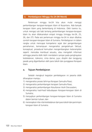 122 Buku Guru Kelas X
3. 	 Pembelajaran Minggu Ke-24 (90 Menit)
	 Pertemuan minggu ke-24 kita akan mulai mengaji
perkembangan kerajaan-kerajaan Islam di Nusantara. Ada banyak
kerajaan Islam yang berkembang di Indonesia. Oleh karena itu,
untuk mengaji sub bab tentang perkembangan kerajaan-kerajaan
Islam itu akan dilaksanakan empat minggu (minggu ke-24, 25,
26, dan 27). Pada sesi pertemuan minggu ke-24 ini akan dibahas
contoh kerajaan-kerajaan Islam di Sumatra. Pembelajaran ini dalam
rangka untuk mencapai kompetensi sejak dari pengembangan
pemahaman, kemampuan menganalisis pengetahuan faktual,
konseptual, prosedural kemudian mengembangkan keterampilan
seperti: mencoba membuat sesuatu, atau mengolah informasi
sehingga peserta didik lebih mendalami sampai pada penghayatan
keteladanan, toleransi, cinta damai, jujur, disiplin dan tanggung
jawab yang digambarkan oleh para tokoh dan punggawa Kerajaan
Islam.
a. 	 Tujuan Pembelajaran
	 Setelah mengkuti kegiatan pembelajaran ini peserta didik
diharapkan mampu:
1) 	menganalisis proses lahirnya Kerajaan Samudra Pasai;
2) 	menganalisis perkembangan kerajaan Samudra Pasai;
3) 	menganalisis perkembangan Kesultanan Aceh Darussalam;
4)	 menganalisis hasil-hasil kebudayaan Kerajaan-kerajaan Islam di
Sumatra;
5) 	menyajikan perkembangan kerajaan-kerajaan Islam di Sumatra
dalam bentuk tulisan; dan
6) 	menerapkan nilai-nilai keteladanan dari para tokoh dan pemimpin
kerajaan Islam di Sumatra.
 