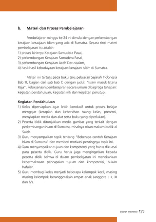123Sejarah Indonesia
b. 	 Materi dan Proses Pembelajaran
	 Pembelajaranmingguke-24inidimulaidenganperkembangan
kerajaan-keraajaan Islam yang ada di Sumatra. Secara rinci materi
pembelajaran itu adalah:
1) proses lahirnya Kerajaan Samudera Pasai,
2) perkembangan Kerajaan Samudera Pasai,
3) perkembangan Kerajaan Aceh Darussalam,
4) hasil-hasil kebudayaan kerajaan-kerajaan Islam di Sumatra.
	 Materi ini tertulis pada buku teks pelajaran Sejarah Indonesia
Bab III, bagian dari sub bab C dengan judul: “Islam masuk Istana
Raja”. Pelaksanaan pembelajaran secara umum dibagi tiga tahapan:
kegiatan pendahuluan, kegiatan inti dan kegiatan penutup.
Kegiatan Pendahuluan
1)	 Kelas dipersiapkan agar lebih kondusif untuk proses belajar
mengajar (kerapian dan kebersihan ruang kelas, presensi,
menyiapkan media dan alat serta buku yang diperlukan).
2)	 Peserta didik ditunjukkan media gambar yang terkait dengan
perkembangan Islam di Sumatra, misalnya nisan makam Malik al
Saleh.
3) Guru menyampaikan topik tentang “Beberapa contoh Kerajaan
Islam di Sumatra” dan memberi motivasi pentingnya topik ini.
4) Guru menyampaikan tujuan dan kompetensi yang harus dikuasai
para peserta didik. Guru harus juga mengingatkan kepada
peserta didik bahwa di dalam pembelajaran ini menekankan
kebermaknaan pencapaian tujuan dan kompetensi, bukan
hafalan.
5) Guru membagi kelas menjadi beberapa kelompok kecil, masing
masing kelompok beranggotakan empat anak (anggota I, II, III
dan IV).
 