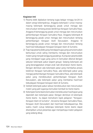 124 Buku Guru Kelas X
Kegiatan Inti
1)	 Peserta didik dijelaskan tentang tugas belajar minggu ke-24 ini
dalam setiap kelompoknya. Anggota kelompok I untuk masing-
masing kelompok bertanggung jawab untuk mengaji dan
merumuskan tentang proses berdirinya Kerajaan Samudra Pasai.
Anggota II bertanggung jawab untuk mengaji dan merumuskan
perkembangan Kerajaan Samudera Pasai. Anggota kelompok III
	 bertanggung jawab untuk mengaji dan merumuskan tentang
perkembangan Kerajaan Aceh Darussalam. Anggota IV
bertanggung jawab untuk mengaji dan merumuskan tentang
hasil-hasil kebudayaan Kerajaan-kerajaan Islam di Sumatra.
2) Tiap-tiap peserta didik yang mendapat tugas yang sama kemudian
berkumpul untuk saling membantu mengaji dan merumuskan
materi yang menjadi tanggung jawabnya. Kumpulan peserta didik
yang mendapat tugas yang sama ini kemudian dikenal dengan
sebutan kelompok pakar (expert group). Sedang kelompok asli
yang beranggotakan empat anak tadi dinamakan home teams.
Dengan demikian ada kelompok pakar yang membahas proses
kelahiran Kerajaan Samudera Pasai, ada kelompok pakar yang
mengaji perkembangan Kerajaan Samudera Pasai, ada kelompok
pakar yang mendiskusikan perkembangan Kerajaan Aceh
Darussalam, ada kelompok pakar yang membahas hasil-hasil
kebudayaan Kerajaan-kerajaan Islam di Sumatra.
3) 	Setelah kelompok pakar selesai mendiskusikan dan merumuskan
materi yang jadi tugasnya kemudian kembali ke home teams.
4) Kelompok home teams kemudian mendiskusikan hasil kajian yang
diperoleh dari kelompok pakar. Dengan demikian di kelompok
home teams itu dapat memahami topik pelajaran “Kerajaan-
Kerajaan Islam di Sumatra”, terutama Kerajaan Samudera Pasai,
Kerajaan Aceh Darussalam dan hasil-hasil kebudayaannya. Bila
waktu masih cukup beberapa kelompok home teams dapat
ditampilkan untuk presentasi agar memperkaya materi pelajaran
yang sedang dikaji.
 
