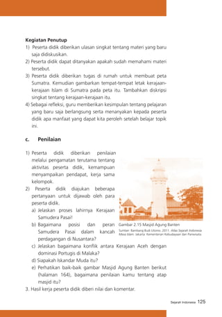 125Sejarah Indonesia
Kegiatan Penutup
1) Peserta didik diberikan ulasan singkat tentang materi yang baru
saja didiskusikan.
2) Peserta didik dapat ditanyakan apakah sudah memahami materi
tersebut.
3)	 Peserta didik diberikan tugas di rumah untuk membuat peta
Sumatra. Kemudian gambarkan tempat-tempat letak kerajaan-
kerajaan Islam di Sumatra pada peta itu. Tambahkan diskripsi
singkat tentang kerajaan-kerajaan itu.
4) Sebagai refleksi, guru memberikan kesimpulan tentang pelajaran
yang baru saja berlangsung serta menanyakan kepada peserta
didik apa manfaat yang dapat kita peroleh setelah belajar topik
ini.
c. 	 Penilaian
1)	 Peserta didik diberikan penilaian
melalui pengamatan terutama tentang
aktivitas peserta didik, kemampuan
menyampaikan pendapat, kerja sama
kelompok.
2) Peserta didik diajukan beberapa
pertanyaan untuk dijawab oleh para
peserta didik.
a)	 Jelaskan proses lahirnya Kerajaan
Samudera Pasai!
b)	Bagaimana posisi dan peran
Samudera Pasai dalam kancah
perdagangan di Nusantara?
c)	 Jelaskan bagaimana konflik antara Kerajaan Aceh dengan
dominasi Portugis di Malaka?
d) Siapakah Iskandar Muda itu?
e) Perhatikan baik-baik gambar Masjid Agung Banten berikut
(halaman 164), bagaimana penilaian kamu tentang atap
masjid itu?
3. Hasil kerja peserta didik diberi nilai dan komentar.
Sumber: Bambang Budi Utomo. 2011. Atlas Sejarah Indonesia
Masa Islam. Jakarta: Kementerian Kebudayaan dan Pariwisata.
Gambar 2.15 Masjid Agung Banten
 