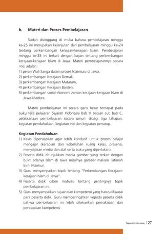 127Sejarah Indonesia
b. 	 Materi dan Proses Pembelajaran
	 Sudah disinggung di muka bahwa pembelajaran minggu
ke-25 ini merupakan kelanjutan dari pembelajaran minggu ke-24
tentang perkembangan kerajaan-kerajaan Islam. Pembelajaran
minggu ke-25 ini terkait dengan kajian tentang perkembangan
kerajaan-kerajaan Islam di Jawa. Materi pembelajarannya secara
rinci adalah:
1) peran Wali Sanga dalam proses Islamisasi di Jawa,
2) perkembangan Kerajaan Demak,
3) perkembangan Kerajaan Mataram,
4) perkembangan Kerajaan Banten,
5) perkembangan sosial ekonomi zaman kerajaan-kerajaan Islam di
Jawa-Madura.
	 Materi pembelajaran ini secara garis besar terdapat pada
buku teks pelajaran Sejarah Indonesia Bab III bagian sub bab C.
pelaksanaan pembelajaran secara umum dibagi tiga tahapan:
kegiatan pendahuluan, kegiatan inti dan kegiatan penutup.
Kegiatan Pendahuluan
1)	 Kelas dipersiapkan agar lebih kondusif untuk proses belajar
mengajar (kerapian dan kebersihan ruang kelas, presensi,
menyiapkan media dan alat serta buku yang diperlukan).
2)	 Peserta didik ditunjukkan media gambar yang terkait dengan
bukti adanya Islam di Jawa misalnya gambar makam Fatimah
Binti Maimun.
3)	 Guru menyampaikan topik tentang “Perkembangan Kerajaan-
kerajaan Islam di Jawa”.
4)	 Peserta didik diberi motivasi tentang pentingnya topik
pembelajaran ini.
5)	 Guru menyampaikan tujuan dan kompetensi yang harus dikuasai
para peserta didik. Guru memperingatkan kepada peserta didik
bahwa pembelajaran ini lebih ditekankan pemaknaan dan
pencapaian kompetensi
 