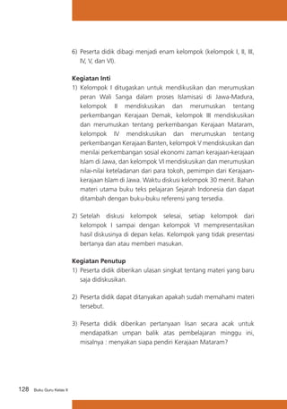 128 Buku Guru Kelas X
6) 	Peserta didik dibagi menjadi enam kelompok (kelompok I, II, III,
IV, V, dan VI).
Kegiatan Inti
1)	 Kelompok I ditugaskan untuk mendikusikan dan merumuskan
peran Wali Sanga dalam proses Islamisasi di Jawa-Madura,
kelompok II mendiskusikan dan merumuskan tentang
perkembangan Kerajaan Demak, kelompok III mendiskusikan
dan merumuskan tentang perkembangan Kerajaan Mataram,
kelompok IV mendiskusikan dan merumuskan tentang
perkembangan Kerajaan Banten, kelompok V mendiskusikan dan
menilai perkembangan sosial ekonomi zaman kerajaan-kerajaan
Islam di Jawa, dan kelompok VI mendiskusikan dan merumuskan
nilai-nilai keteladanan dari para tokoh, pemimpin dari Kerajaan-
kerajaan Islam di Jawa. Waktu diskusi kelompok 30 menit. Bahan
materi utama buku teks pelajaran Sejarah Indonesia dan dapat
ditambah dengan buku-buku referensi yang tersedia.
2)	 Setelah diskusi kelompok selesai, setiap kelompok dari
kelompok I sampai dengan kelompok VI mempresentasikan
hasil diskusinya di depan kelas. Kelompok yang tidak presentasi
bertanya dan atau memberi masukan.
Kegiatan Penutup
1)	 Peserta didik diberikan ulasan singkat tentang materi yang baru
saja didiskusikan.
2)	 Peserta didik dapat ditanyakan apakah sudah memahami materi
tersebut.
3)	 Peserta didik diberikan pertanyaan lisan secara acak untuk
mendapatkan umpan balik atas pembelajaran minggu ini,
misalnya : menyakan siapa pendiri Kerajaan Mataram?
 