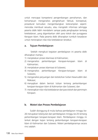 130 Buku Guru Kelas X
untuk mencapai kompetensi pengembangan pemahaman, dan
kemampuan menganalisis pengetahuan faktual, konseptual,
prosedural kemudian mengembangkan keterampilan seperti:
mencoba membuat sesuatu, atau mengolah informasi sehingga
peserta didik lebih mendalami sampai pada penghayatan tentang
keteladanan, yang digambarkan oleh para tokoh dan punggawa
Kerajaan Islam. Pada peserta didik diharapkan tumbuh kesadaran
untuk menerapkan nilai-nilai keteladanan tersebut.
a. 	 Tujuan Pembelajaran
Setelah mengikuti kegiatan pembelajaran ini peserta didik
diharapkan mampu:
1)	 menjelaskan proses Islamisasi di Kalimantan;
2)	 menganalisis perkembangan Kerajaan-kerajaan Islam di
Kalimantan;
3)	 menjelaskan proses Islamisasi di Sulawesi;
4)	 menganalisis perkembangan Kerajaan-kerajaan Islam di
Sulawesi;
5)	 menganalisis perjuangan dan ketokohan Sultan Hasanuddin dari
Makasar;
6)	 menyajikan dalam bentuk tulisan tentang perkembangan
kerajaan-kerajaan Islam di Kalimantan dan Sulawesi; dan
7)	 menerapkan nilai-nilai keteladanan dari para tokoh dan pemimpin
Kerajaan.
b. 	 Materi dan Proses Pembelajaran
	 Sudah disinggung di muka bahwa pembelajaran minggu ke-
26 merupakan kelanjutan dari pembelajaran minggu ke-25 tentang
perkembangan kerajaan-kerajaan Islam. Pembelajaran minggu ini
terkait dengan kajian tentang perkembangan kerajaan-kerajaan
Islam di Kalimantan dan Sulawesi. Materi pembelajarannya secara
rinci adalah:
 