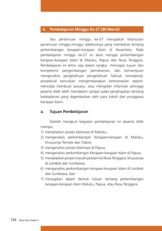 134 Buku Guru Kelas X
6. 	 Pembelajaran Minggu Ke-27 (90 Menit)
	 Sesi pertemuan minggu ke-27 merupakan kelanjutan
pertemuan minggu-minggu sebelumnya yang membahas tentang
perkembangan kerajaan-kerajaan Islam di Nusantara. Pada
pembelajaran minggu ke-27 ini akan mengaji perkembangan
kerajaan-kerajaan Islam di Maluku, Papua dan Nusa Tenggara.
Pembelajaran ini tentu saja dalam rangka mencapai tujuan dan
kompetensi pengembangan pemahaman, dan kemampuan
menganalisis pengetahuan pengetahuan faktual, konseptual,
prosedural kemudian mengembangkan keterampilan seperti:
mencoba membuat sesuatu, atau mengolah informasi sehingga
peserta didik lebih mendalami sampai pada penghayatan tentang
keteladanan yang digambarkan oleh para tokoh dan punggawa
Kerajaan Islam.
a. 	 Tujuan Pembelajaran
	 Setelah mengkuti kegiatan pembelajaran ini peserta didik
mampu:
1)	 menjelaskan proses Islamisasi di Maluku;
2)	 menganalisis perkembangan Kerajaan-kerajaan di Maluku,
khususnya Ternate dan Tidore;
3)	 menganalisis proses Islamisasi di Papua;
4)	 menganalisis perkembangan Kerajaan-kerajaan Islam di Papua;
5)	 menjelaskan proses masuknya Islam ke Nusa Tenggara, khususnya
di Lombok dan Sumbawa;
6)	 menganalisis perkembangan kerajaan-kerajaan Islam di Lombok
dan Sumbawa; dan
7)	 menyajikan dalam bentuk tulisan tentang perkembangan
kerajaan-kerajaan Islam Maluku, Papua, atau Nusa Tenggara.
 