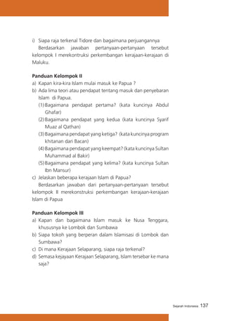 137Sejarah Indonesia
i) 	 Siapa raja terkenal Tidore dan bagaimana perjuangannya
	 Berdasarkan jawaban pertanyaan-pertanyaan tersebut
kelompok I merekontruksi perkembangan kerajaan-kerajaan di
Maluku.	
Panduan Kelompok II
a)	 Kapan kira-kira Islam mulai masuk ke Papua ?
b)	Ada lima teori atau pendapat tentang masuk dan penyebaran
Islam di Papua.
(1)	Bagaimana pendapat pertama? (kata kuncinya Abdul
Ghafar)
(2)	Bagaimana pendapat yang kedua (kata kuncinya Syarif
Muaz al Qathan)
(3)	Bagaimana pendapat yang ketiga? (kata kuncinya program
khitanan dari Bacan)
(4)	Bagaimana pendapat yang keempat? (kata kuncinya Sultan
Muhammad al Bakir)
(5)	Bagaimana pendapat yang kelima? (kata kuncinya Sultan
Ibn Mansur)
c)	 Jelaskan beberapa kerajaan Islam di Papua?
	 Berdasarkan jawaban dari pertanyaan-pertanyaan tersebut
kelompok II merekonstruksi perkembangan kerajaan-kerajaan
Islam di Papua
Panduan Kelompok III
a)	 Kapan dan bagaimana Islam masuk ke Nusa Tenggara,
khususnya ke Lombok dan Sumbawa
b)	Siapa tokoh yang berperan dalam Islamisasi di Lombok dan
Sumbawa?
c)	 Di mana Kerajaan Selaparang, siapa raja terkenal?
d)	Semasa kejayaan Kerajaan Selaparang, Islam tersebar ke mana
saja?
 