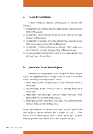 140 Buku Guru Kelas X
a. 	 Tujuan Pembelajaran
	 Setelah mengikuti kegiatan pembelajaran ini peserta didik
mampu:
1)	 menganalisis peran Istana dalam pengembangan tradisi keilmuan
Islam di Nusantara;
2)	 menganalisis perkembangan tradisi keilmuan Islam di berbagai
kerajaan di Nusantara;
3)	 menganalisis keterkaitan perkembangan jaringan tradisi keilmuan
Islam dengan penyebaran Islam di Nusantara;
4)	 menganalisis model pelaksanaan pendidikan Islam pada masa
perkembangan kerajaan-kerajaan Islam di Nusantara; dan
5)	 menyajikan dalam bentuk tulisan tentang perkembangan jaringan
keilmuan Islam di Nusantara.
b. 	 Materi dan Proses Pembelajaran
	 Pembelajaran minggu kedua puluh delapan ini terkait dengan
kajian tentang perkembangan jaringan keilmuan Islam di Nusantara.
Materi pembelajarannya secara rinci adalah:
1)	 Peran Istana dalam pengembangan tradisi keilmuan Islam di
Nusantara,
2)	 Perkembangan tradisi keilmuan Islam di berbagai kerajaan di
Nusantara,
3)	 Keterkaitan perkembangan jaringan tradisi keilmuan Islam
dengan penyebaran Islam di Nusantara,
4)	 Model pelaksanaan pendidikan Islam pada masa perkembanagn
kerajaan-kerajaan Islam di Nusantara.
Materi pembelajaran ini secara garis besar terdapat pada Buku
teks pelajaran Sejarah Indonesia Bab III bagian Sub bab D. Dalam
melaksanakan pembelajaran secara umum dibagi tiga tahapan:
kegiatan pendahuluan, kegiatan inti dan kegiatan penutup.
 
