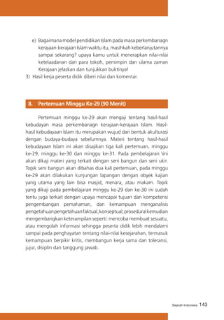143Sejarah Indonesia
e)	 Bagaimana model pendidikan Islam pada masa perkembanagn
kerajaan-kerajaan Islam waktu itu, masihkah keberlanjutannya
sampai sekarang? upaya kamu untuk menerapkan nilai-nilai
ketelaadanan dari para tokoh, pemimpin dan ulama zaman
Kerajaan jelaskan dan tunjukkan buktinya!
3) Hasil kerja peserta didik diberi nilai dan komentar.
8. 	 Pertemuan Minggu Ke-29 (90 Menit)
	 Pertemuan minggu ke-29 akan mengaji tentang hasil-hasil
kebudayan masa perkembanagn kerajaan-kerajaan Islam. Hasil-
hasil kebudayaan Islam itu merupakan wujud dari bentuk akulturasi
dengan budaya-budaya sebelumnya. Materi tentang hasil-hasil
kebudayaan Islam ini akan disajikan tiga kali pertemuan, minggu
ke-29, minggu ke-30 dan minggu ke-31. Pada pembelajaran ini
akan dikaji materi yang terkait dengan seni bangun dan seni ukir.
Topik seni bangun akan dibahas dua kali pertemuan, pada minggu
ke-29 akan dilakukan kunjungan lapangan dengan obyek kajian
yang utama yang lain bisa masjid, menara, atau makam. Topik
yang dikaji pada pembelajaran minggu ke-29 dan ke-30 ini sudah
tentu juga terkait dengan upaya mencapai tujuan dan kompetensi
pengembangan pemahaman, dan kemampuan menganalisis
pengetahuanpengetahuanfaktual,konseptual,proseduralkemudian
mengembangkan keterampilan seperti: mencoba membuat sesuatu,
atau mengolah informasi sehingga peserta didik lebih mendalami
sampai pada penghayatan tentang nilai-nilai kesejarahan, termasuk
kemampuan berpikir kritis, membangun kerja sama dan toleransi,
jujur, disiplin dan tanggung jawab.
 