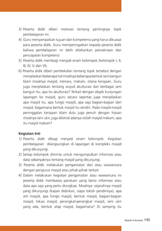 145Sejarah Indonesia
3)	 Peserta didik diberi motivasi tentang pentingnya topik
pembelajaran ini.
4)	 Guru menyampaikan tujuan dan kompetensi yang harus dikuasai
para peserta didik. Guru memperingatkan kepada peserta didik
bahwa pembelajaran ini lebih ditekankan pemaknaan dan
pencapaian kompetensi
5)	 Peserta didik membagi menjadi enam kelompok (kelompok I, II,
III, IV, V, dan VI).
6) Peserta didik diberi pembekalan tentang topik tersebut dengan
menjelaskan beberapa hal misalnya beberapa bentuk seni bangun
Islam misalnya masjid, menara, makam, istana kerajaan. Guru
juga menjelaskan tentang wujud akulturasi dari berbagai seni
bangun itu, apa itu akulturasi? Terkait dengan obyek kunjungan
lapangan ke masjid, guru secara sepintas juga menjelaskan
apa masjid itu, apa fungsi masjid, apa saja bagian-bagian dari
masjid, bagaimana bentuk masjid itu sendiri. Pada masjid-masjid
peninggalan kerajaan Islam dulu juga penuh dengan hiasan
misalnya seni ukir, juga dikenal adanya istilah masjid makam, apa
itu masjid makam?
Kegiatan Inti
1)	 Peserta didik dibagi menjadi enam kelompok. Kegiatan
pembelajaran dilangsungkan di lapangan di kompleks masjid
yang dikunjungi.
2) Setiap kelompok diminta untuk mengumpulkan informasi atau
data sebanyaknya tentang masjid yang dikunjungi.
3) Peserta didik melakukan pengamatan dan atau wawancara
dengan pengurus masjid atau pihak-pihak terkait.
4) 	Dalam melakukan kegiatan pengamatan atau wawancara ini
peserta didik membawa panduan yang berisi informasi atau
data apa saja yang perlu diungkap. Misalnya: sejarahnya masjid
yang dikunjungi (kapan didirikan, siapa tokoh pendirinya), apa
arti masjid, apa fungsi masjid, bentuk masjid, bagian-bagian
masjid, lokasi masjid, perangkat-perangkat masjid, seni ukir
yang ada, bentuk atap masjid, bagaimana? Di samping itu
 